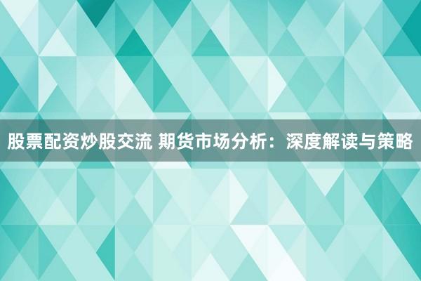 股票配资炒股交流 期货市场分析：深度解读与策略