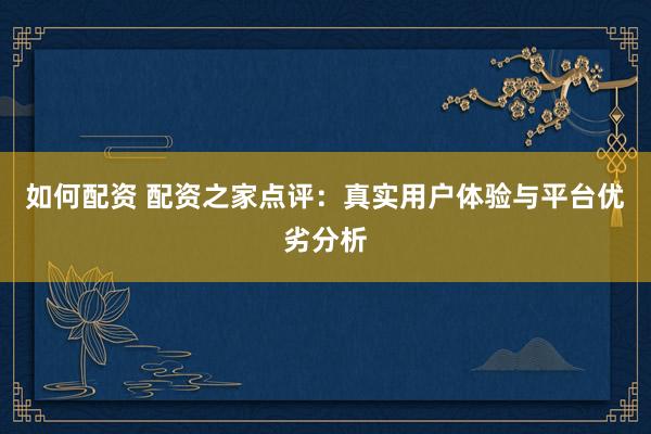 如何配资 配资之家点评：真实用户体验与平台优劣分析