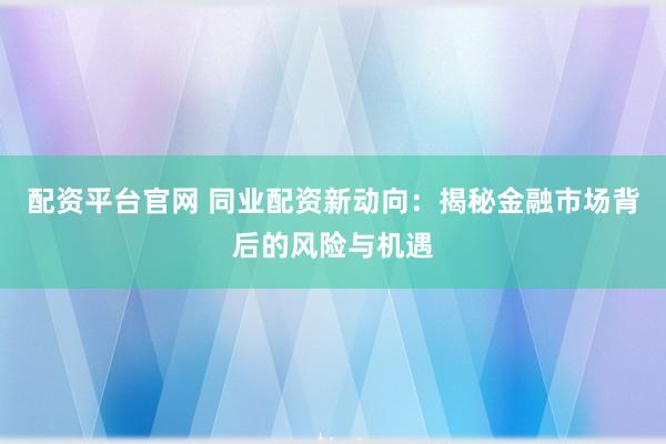 配资平台官网 同业配资新动向：揭秘金融市场背后的风险与机遇