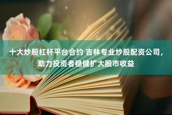 十大炒股杠杆平台合约 吉林专业炒股配资公司，助力投资者稳健扩大股市收益
