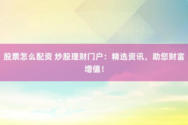 股票怎么配资 炒股理财门户：精选资讯，助您财富增值！
