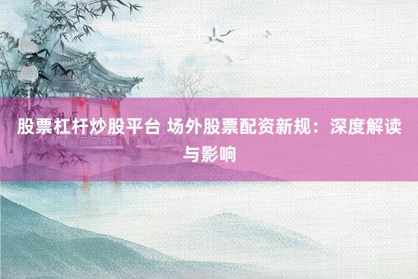 股票杠杆炒股平台 场外股票配资新规：深度解读与影响