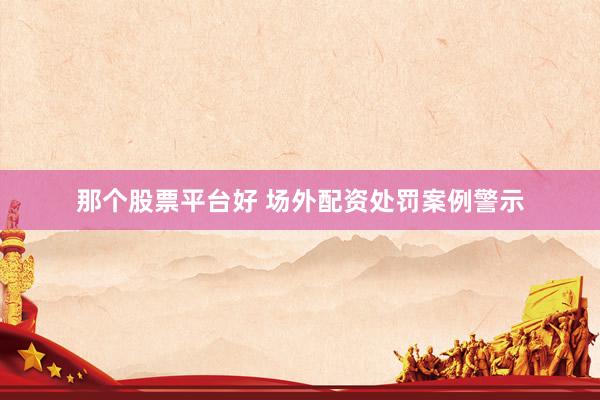 那个股票平台好 场外配资处罚案例警示