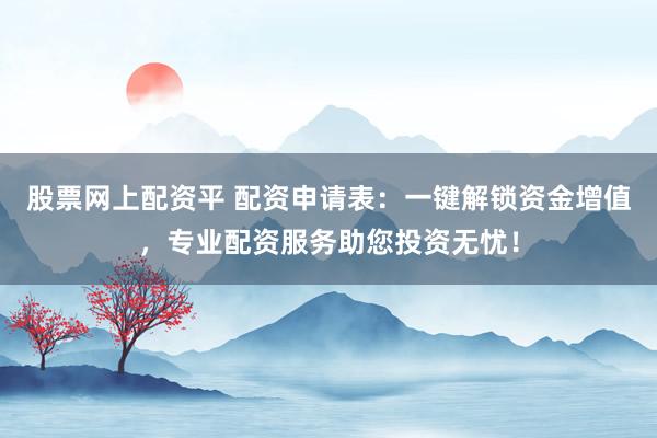 股票网上配资平 配资申请表：一键解锁资金增值，专业配资服务助您投资无忧！