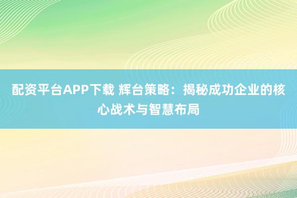 配资平台APP下载 辉台策略：揭秘成功企业的核心战术与智慧布局