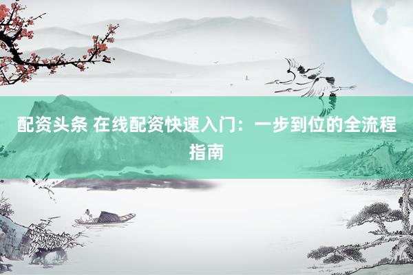 配资头条 在线配资快速入门：一步到位的全流程指南