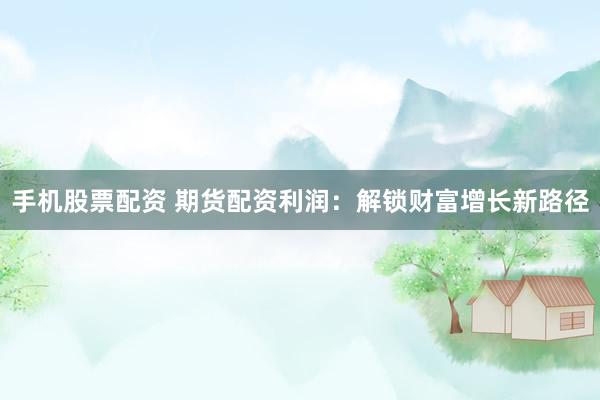 手机股票配资 期货配资利润：解锁财富增长新路径