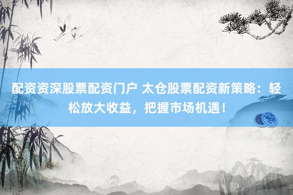 配资资深股票配资门户 太仓股票配资新策略：轻松放大收益，把握市场机遇！