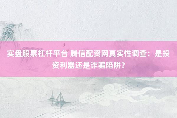 实盘股票杠杆平台 腾信配资网真实性调查：是投资利器还是诈骗陷阱？