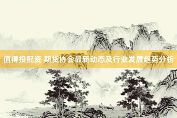 值得投配资 期货协会最新动态及行业发展趋势分析