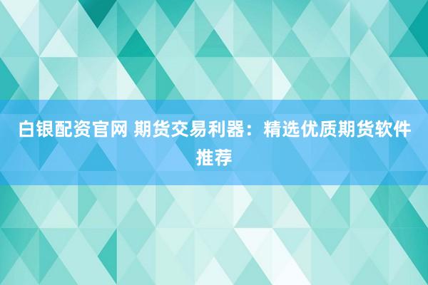 白银配资官网 期货交易利器：精选优质期货软件推荐