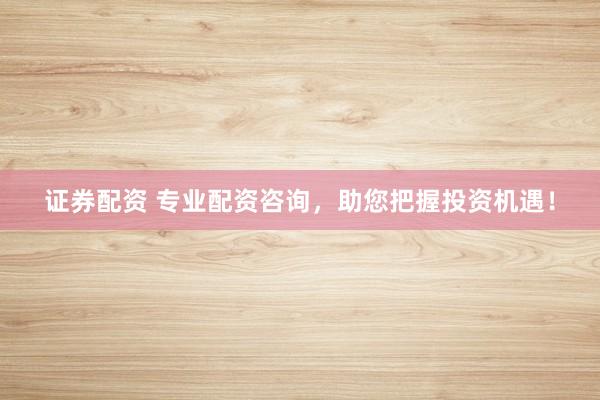证券配资 专业配资咨询，助您把握投资机遇！