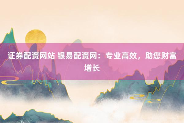 证券配资网站 银易配资网：专业高效，助您财富增长