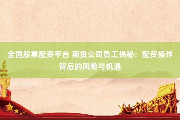 全国股票配资平台 期货公司员工揭秘：配资操作背后的风险与机遇