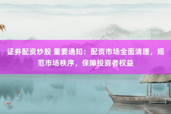 证券配资炒股 重要通知:配资市场全面清理,规范市场秩序,保障投资者权益