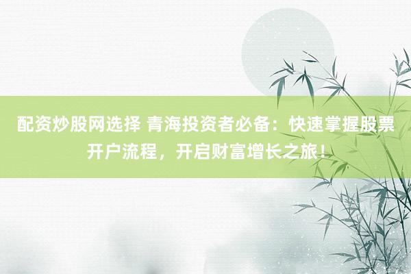 配资炒股网选择 青海投资者必备：快速掌握股票开户流程，开启财富增长之旅！