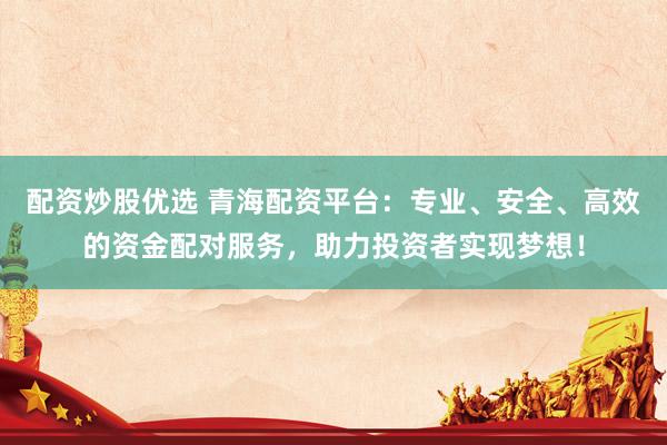 配资炒股优选 青海配资平台：专业、安全、高效的资金配对服务，助力投资者实现梦想！