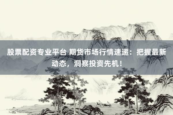 股票配资专业平台 期货市场行情速递：把握最新动态，洞察投资先机！