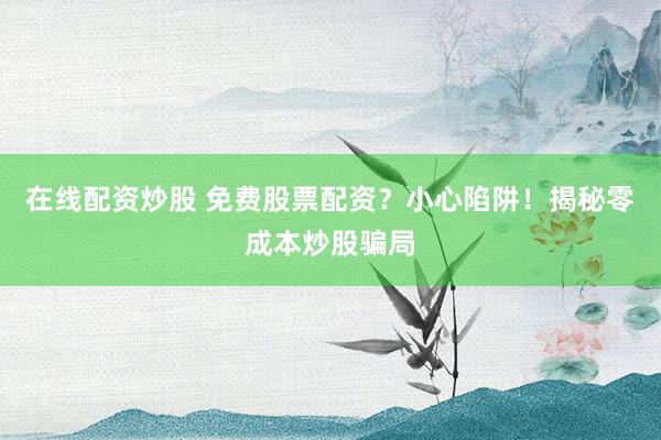 在线配资炒股 免费股票配资？小心陷阱！揭秘零成本炒股骗局