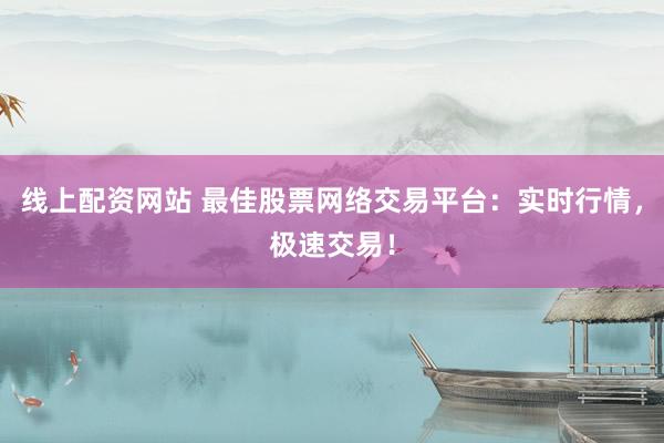 线上配资网站 最佳股票网络交易平台：实时行情，极速交易！