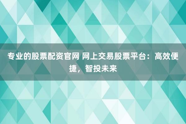专业的股票配资官网 网上交易股票平台：高效便捷，智投未来