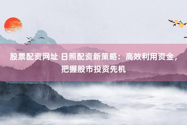 股票配资网址 日照配资新策略：高效利用资金，把握股市投资先机