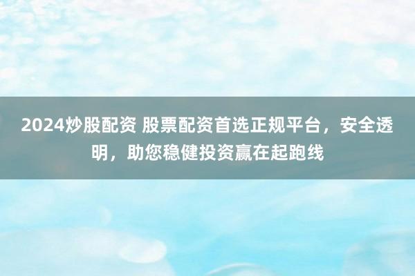 2024炒股配资 股票配资首选正规平台，安全透明，助您稳健投资赢在起跑线