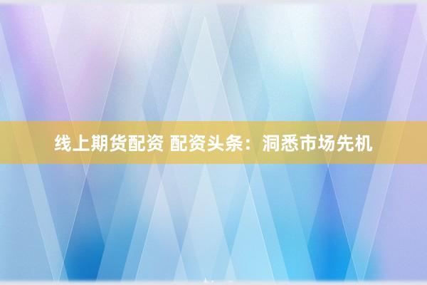 线上期货配资 配资头条：洞悉市场先机