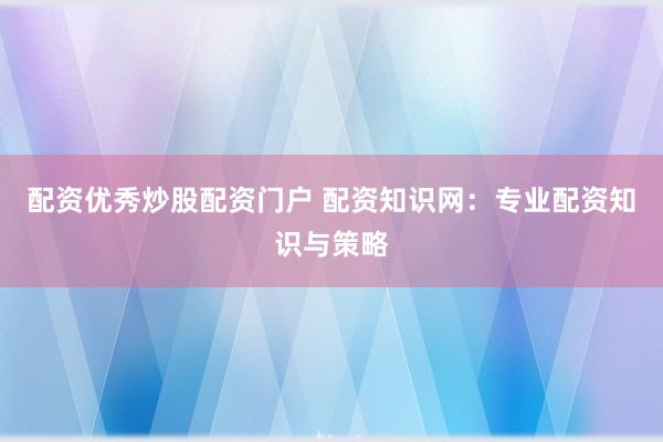 配资优秀炒股配资门户 配资知识网：专业配资知识与策略