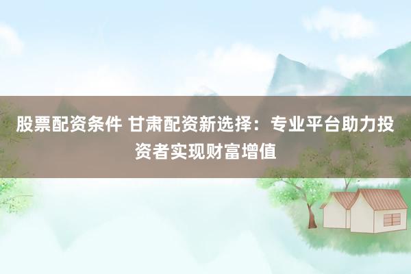股票配资条件 甘肃配资新选择：专业平台助力投资者实现财富增值