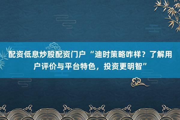 配资低息炒股配资门户 “迪时策略咋样？了解用户评价与平台特色，投资更明智”