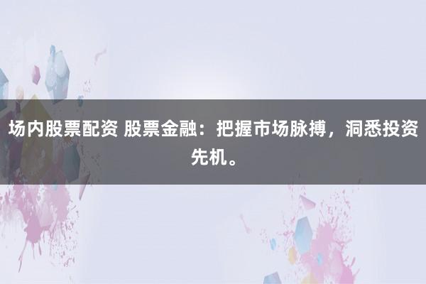 场内股票配资 股票金融：把握市场脉搏，洞悉投资先机。