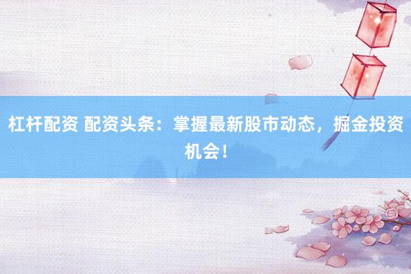 杠杆配资 配资头条：掌握最新股市动态，掘金投资机会！