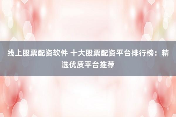 线上股票配资软件 十大股票配资平台排行榜：精选优质平台推荐