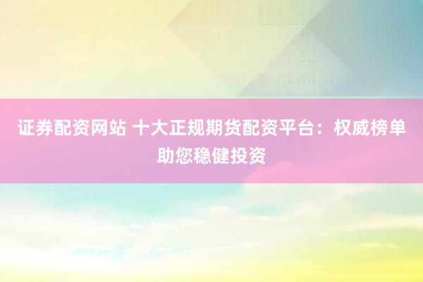 证券配资网站 十大正规期货配资平台：权威榜单助您稳健投资
