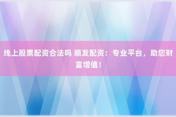 线上股票配资合法吗 顺发配资：专业平台，助您财富增值！