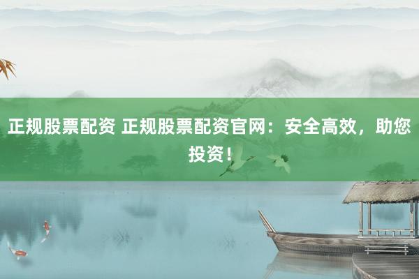 正规股票配资 正规股票配资官网：安全高效，助您投资！