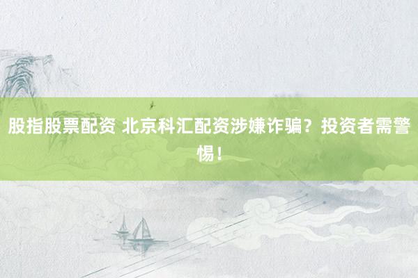 股指股票配资 北京科汇配资涉嫌诈骗？投资者需警惕！