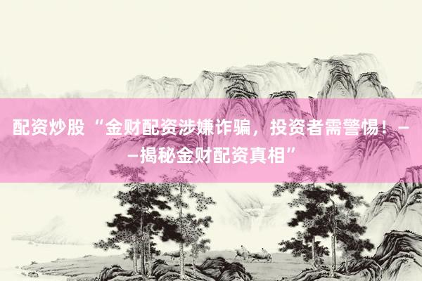 配资炒股 “金财配资涉嫌诈骗，投资者需警惕！——揭秘金财配资真相”