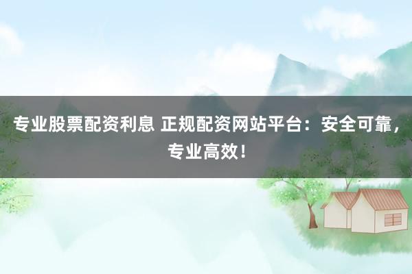 专业股票配资利息 正规配资网站平台：安全可靠，专业高效！