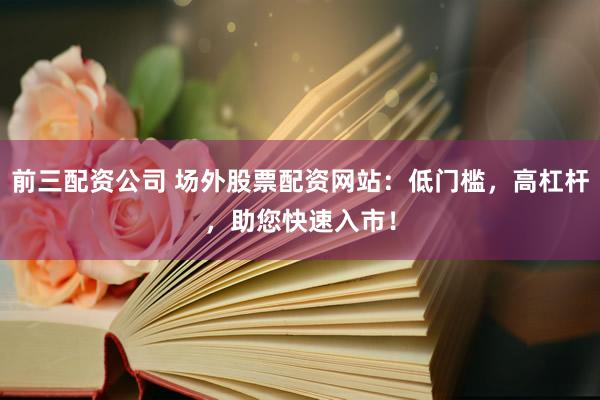 前三配资公司 场外股票配资网站：低门槛，高杠杆，助您快速入市！